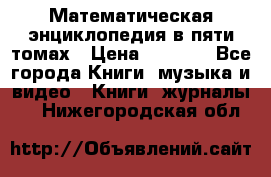 Математическая энциклопедия в пяти томах › Цена ­ 1 000 - Все города Книги, музыка и видео » Книги, журналы   . Нижегородская обл.